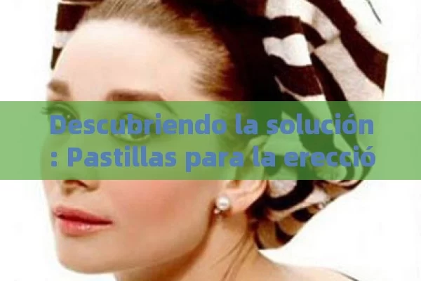 Descubriendo la solución: Pastillas para la erección y sus beneficios - Priligy y su Efectividad